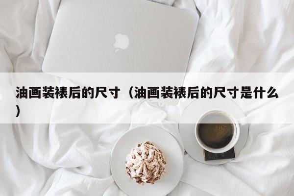 油画装裱后的尺寸（油画装裱后的尺寸是什么）