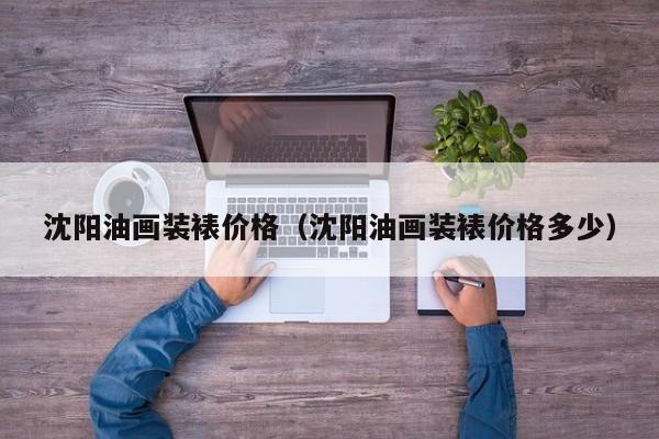 沈阳油画装裱价格（沈阳油画装裱价格多少）