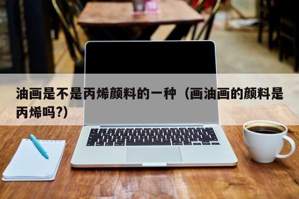 油画是不是丙烯颜料的一种（画油画的颜料是丙烯吗?）