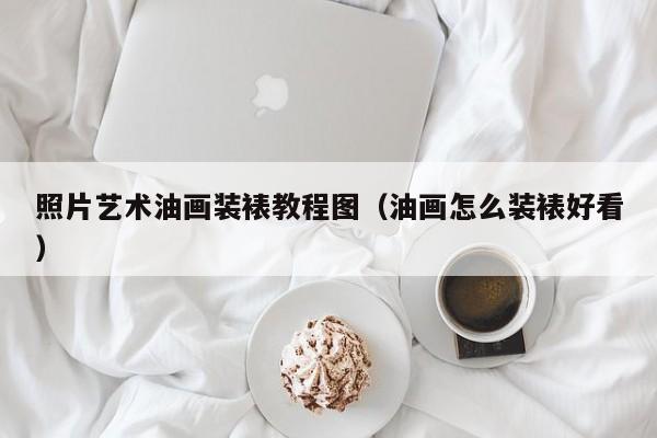照片艺术油画装裱教程图（油画怎么装裱好看）