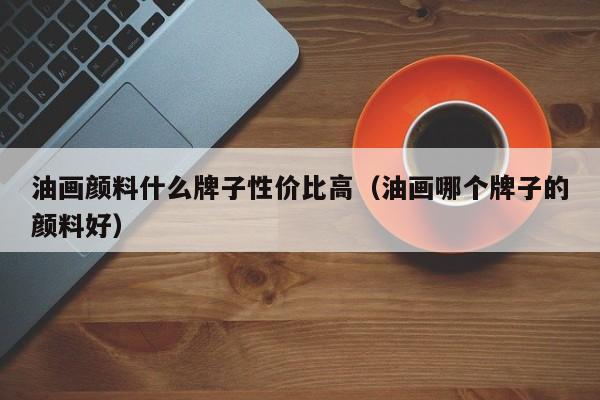 油画颜料什么牌子性价比高（油画哪个牌子的颜料好）