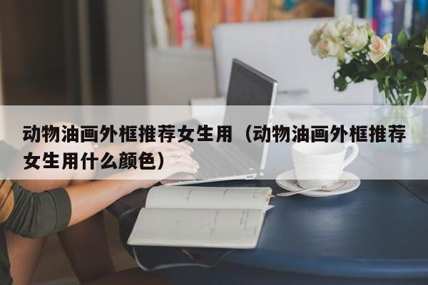 动物油画外框推荐女生用（动物油画外框推荐女生用什么颜色）