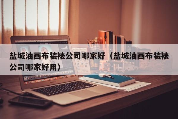 盐城油画布装裱公司哪家好（盐城油画布装裱公司哪家好用）