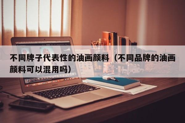 不同牌子代表性的油画颜料（不同品牌的油画颜料可以混用吗）