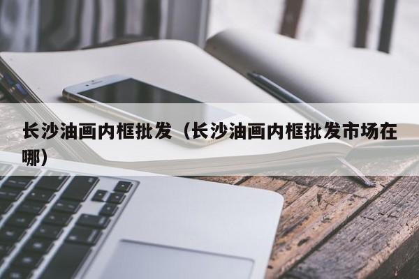 长沙油画内框批发（长沙油画内框批发市场在哪）