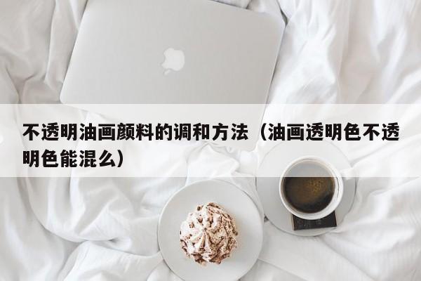 不透明油画颜料的调和方法（油画透明色不透明色能混么）