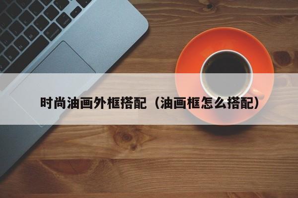 时尚油画外框搭配（油画框怎么搭配）