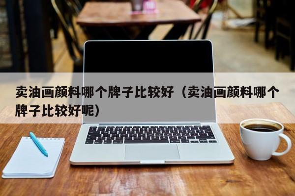 卖油画颜料哪个牌子比较好（卖油画颜料哪个牌子比较好呢）