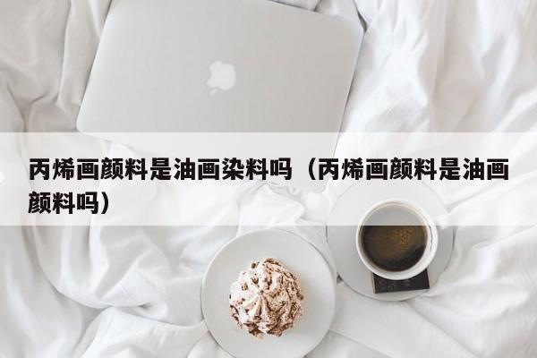 丙烯画颜料是油画染料吗（丙烯画颜料是油画颜料吗）