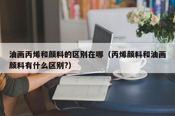 油画丙烯和颜料的区别在哪（丙烯颜料和油画颜料有什么区别?）