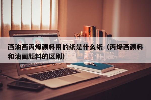 画油画丙烯颜料用的纸是什么纸（丙烯画颜料和油画颜料的区别）