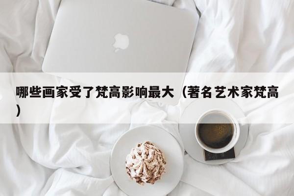 哪些画家受了梵高影响最大（著名艺术家梵高）