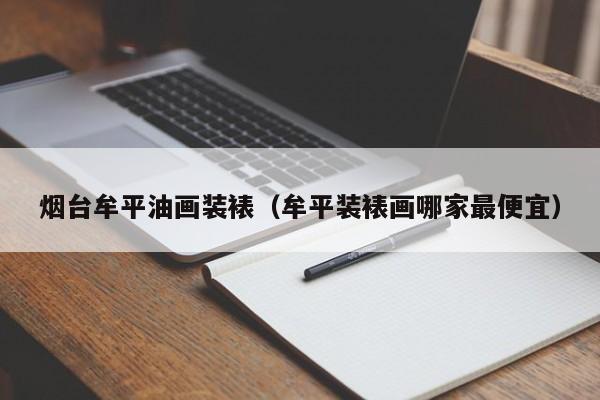 烟台牟平油画装裱（牟平装裱画哪家最便宜）