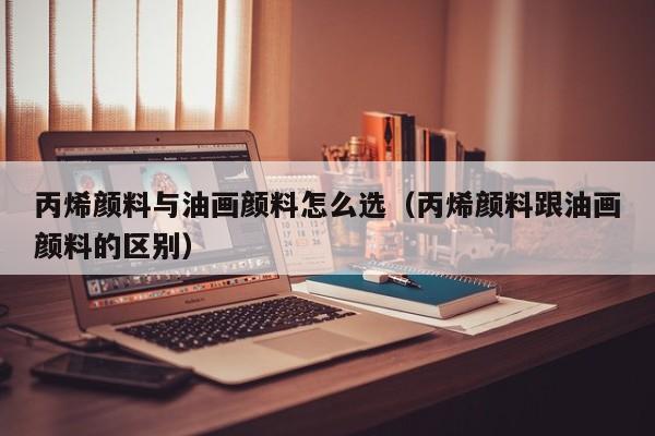 丙烯颜料与油画颜料怎么选（丙烯颜料跟油画颜料的区别）