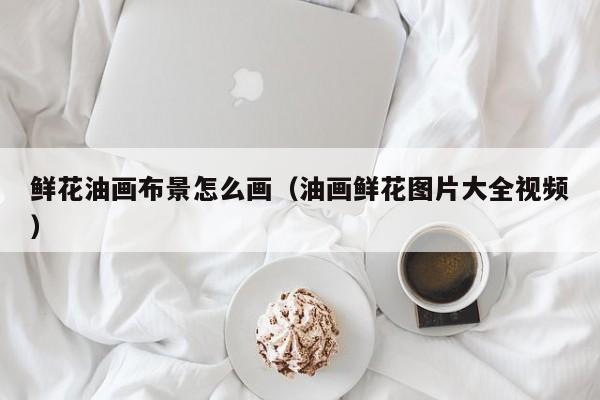 鲜花油画布景怎么画（油画鲜花图片大全视频）