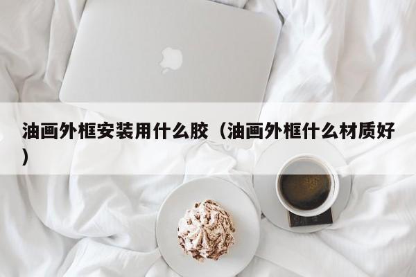 油画外框安装用什么胶（油画外框什么材质好）