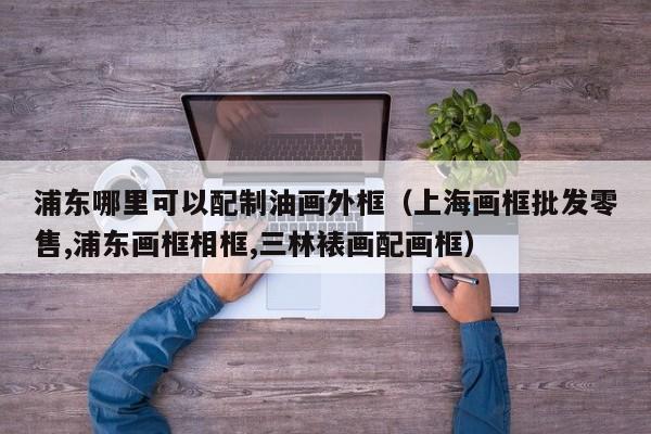 浦东哪里可以配制油画外框（上海画框批发零售,浦东画框相框,三林裱画配画框）