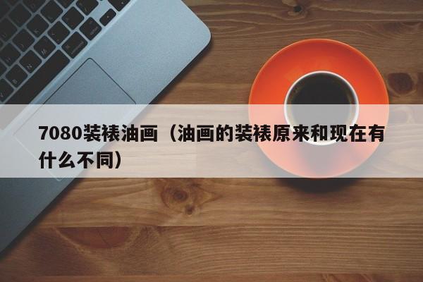 7080装裱油画（油画的装裱原来和现在有什么不同）