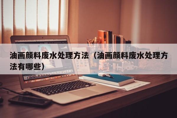 油画颜料废水处理方法（油画颜料废水处理方法有哪些）