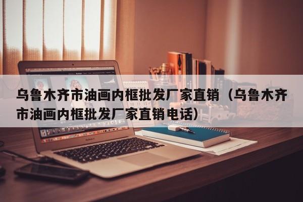 乌鲁木齐市油画内框批发厂家直销（乌鲁木齐市油画内框批发厂家直销电话）