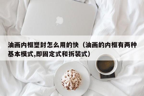 油画内框塑封怎么用的快（油画的内框有两种基本模式,即固定式和拆装式）