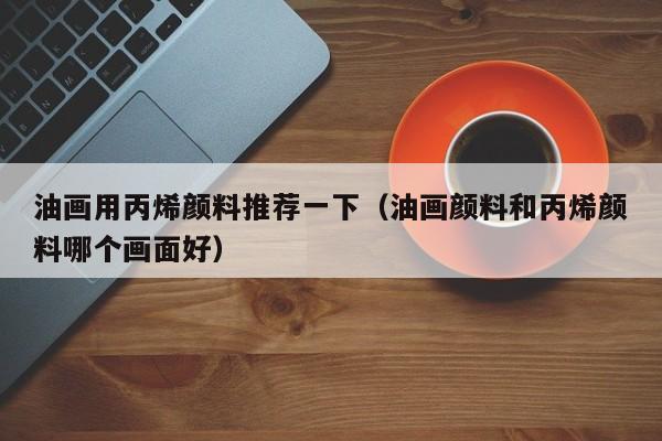 油画用丙烯颜料推荐一下（油画颜料和丙烯颜料哪个画面好）