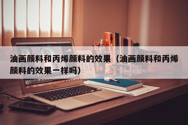 油画颜料和丙烯颜料的效果（油画颜料和丙烯颜料的效果一样吗）