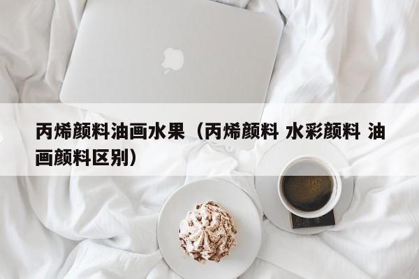 丙烯颜料油画水果（丙烯颜料 水彩颜料 油画颜料区别）