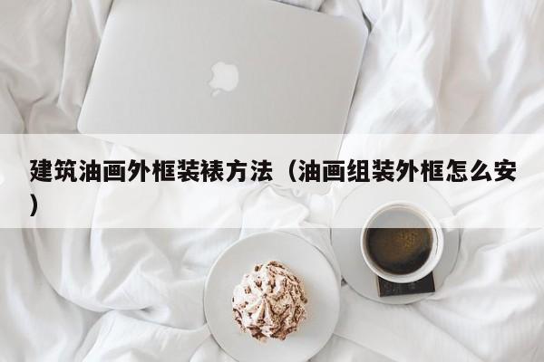 建筑油画外框装裱方法（油画组装外框怎么安）