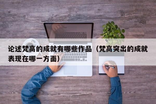 论述梵高的成就有哪些作品（梵高突出的成就表现在哪一方面）