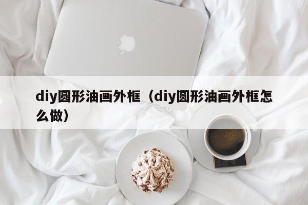 diy圆形油画外框（diy圆形油画外框怎么做）