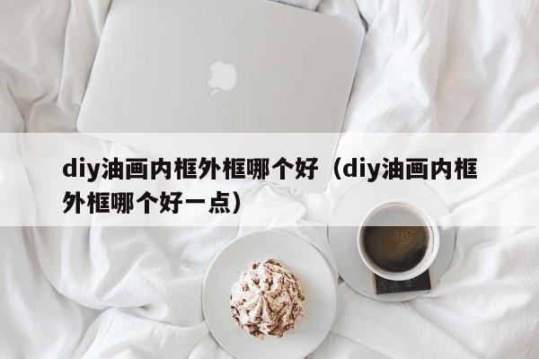 diy油画内框外框哪个好（diy油画内框外框哪个好一点）