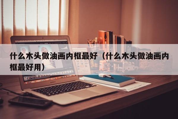 什么木头做油画内框最好（什么木头做油画内框最好用）