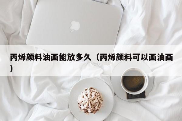 丙烯颜料油画能放多久（丙烯颜料可以画油画）