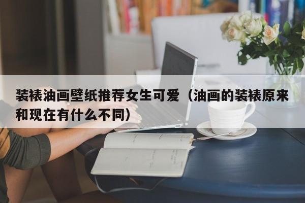 装裱油画壁纸推荐女生可爱（油画的装裱原来和现在有什么不同）