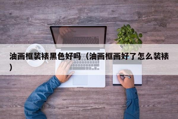 油画框装裱黑色好吗（油画框画好了怎么装裱）