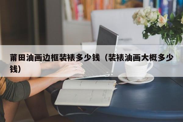 莆田油画边框装裱多少钱（装裱油画大概多少钱）