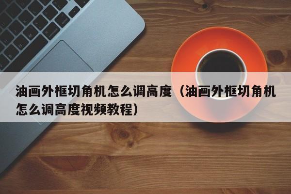 油画外框切角机怎么调高度（油画外框切角机怎么调高度视频教程）