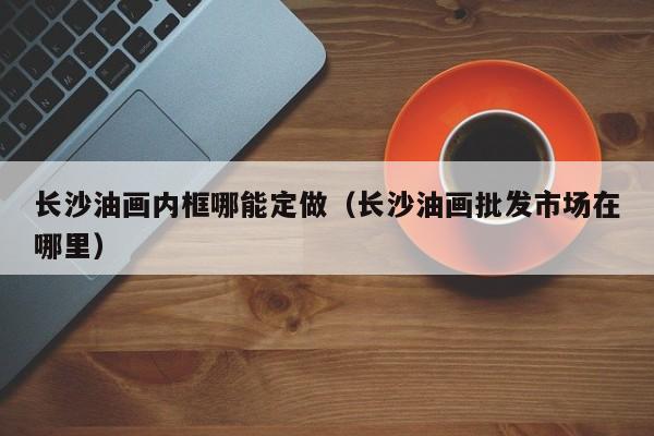 长沙油画内框哪能定做（长沙油画批发市场在哪里）