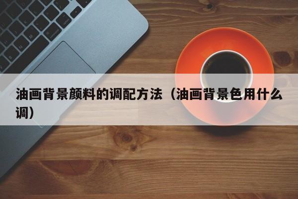 油画背景颜料的调配方法（油画背景色用什么调）