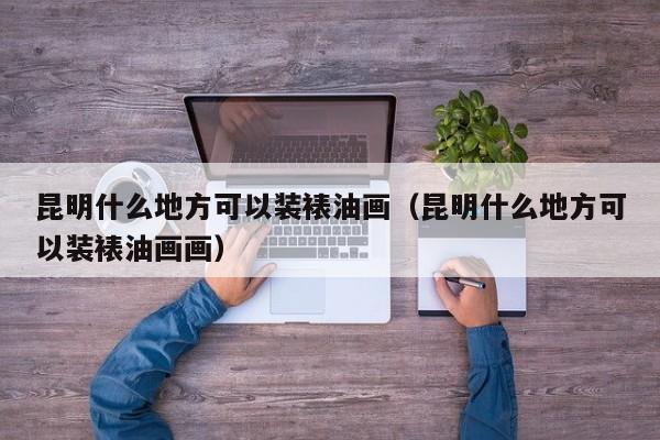 昆明什么地方可以装裱油画（昆明什么地方可以装裱油画画）