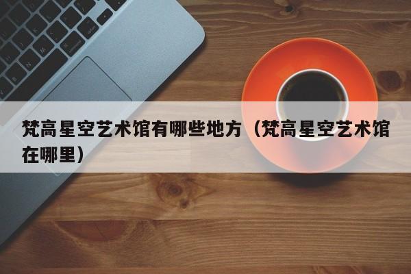 梵高星空艺术馆有哪些地方（梵高星空艺术馆在哪里）