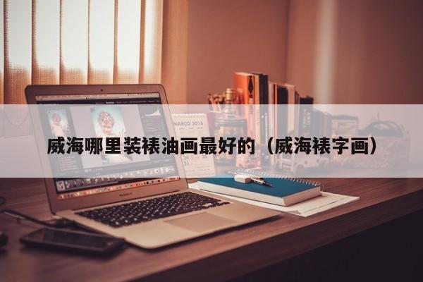 威海哪里装裱油画最好的（威海裱字画）