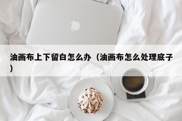 油画布上下留白怎么办（油画布怎么处理底子）