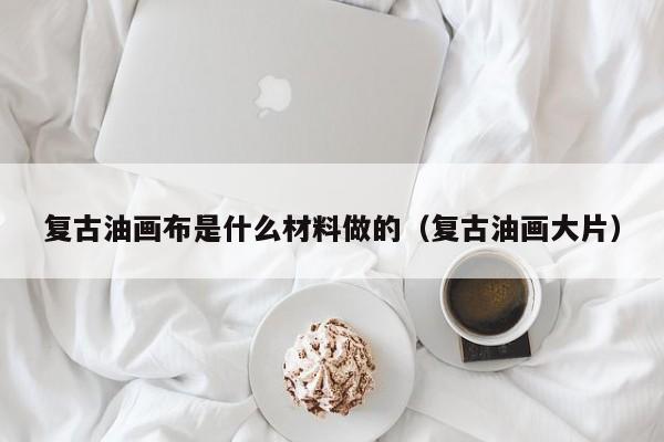 复古油画布是什么材料做的（复古油画大片）