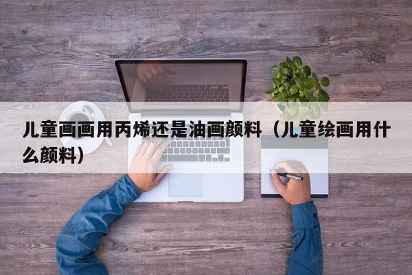 儿童画画用丙烯还是油画颜料（儿童绘画用什么颜料）
