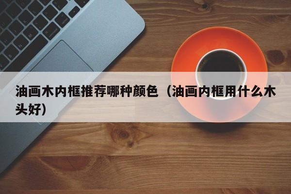 油画木内框推荐哪种颜色（油画内框用什么木头好）