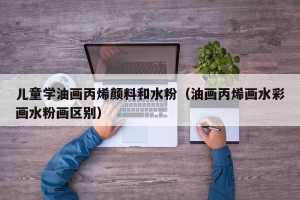 儿童学油画丙烯颜料和水粉（油画丙烯画水彩画水粉画区别）