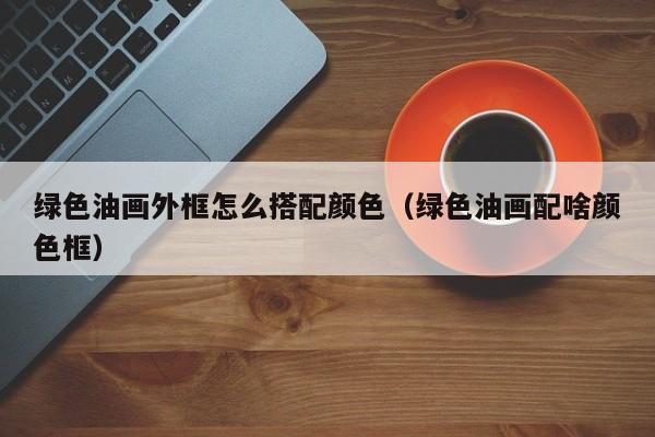 绿色油画外框怎么搭配颜色（绿色油画配啥颜色框）
