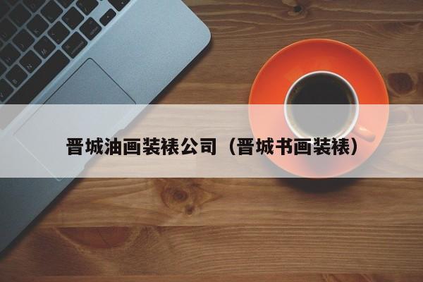 晋城油画装裱公司（晋城书画装裱）